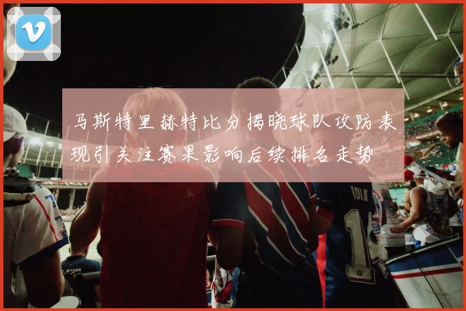 马斯特里赫特比分揭晓球队攻防表现引关注赛果影响后续排名走势