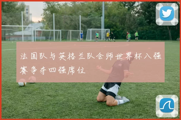 法国队与英格兰队会师世界杯八强赛争夺四强席位