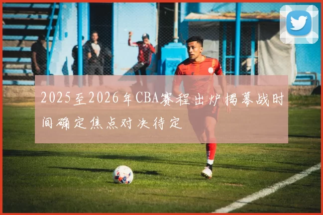 2025至2026年CBA赛程出炉揭幕战时间确定焦点对决待定