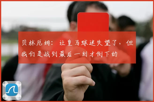 贝林厄姆：让皇马球迷失望了，但我们是战到最后一刻才倒下的