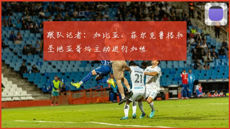 跟队记者：加比亚、菲尔克鲁格和圣地亚哥均主动进行加练