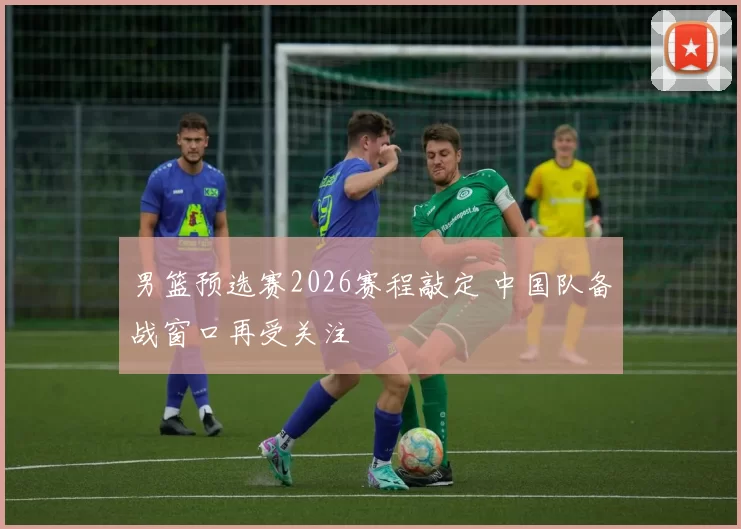 男篮预选赛2026赛程敲定 中国队备战窗口再受关注