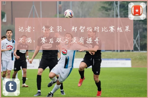 记者：李金羽、郑智均对比赛结果不满，赛后双方没有握手