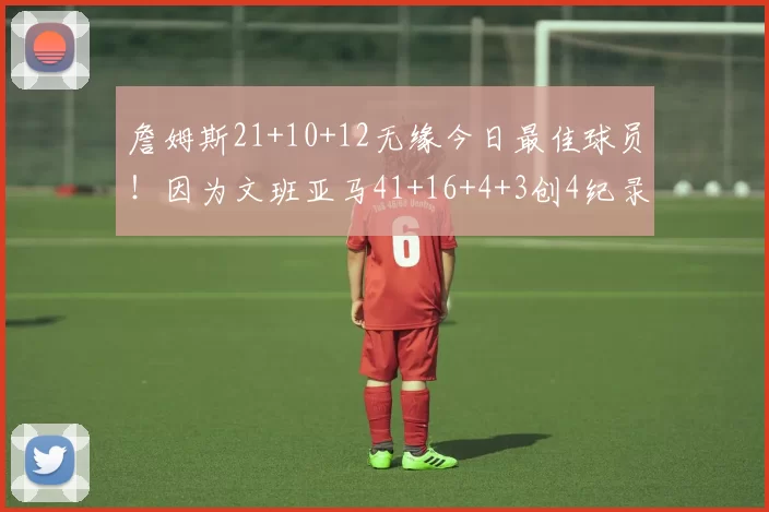 詹姆斯21+10+12无缘今日最佳球员！因为文班亚马41+16+4+3创4纪录