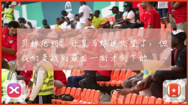 贝林厄姆：让皇马球迷失望了，但我们是战到最后一刻才倒下的