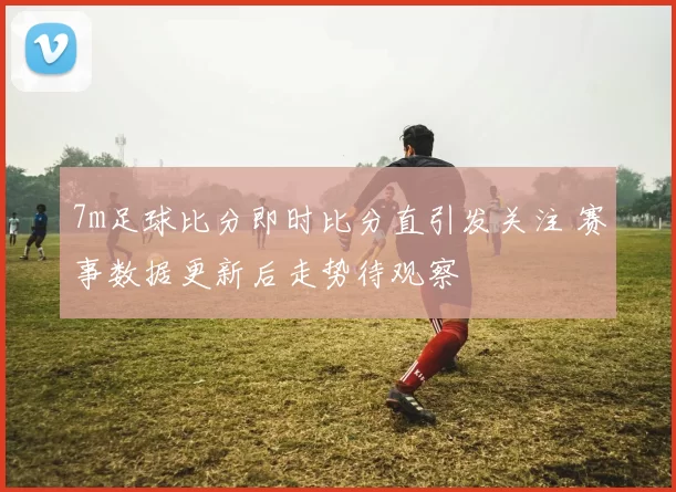 7m足球比分即时比分直引发关注 赛事数据更新后走势待观察
