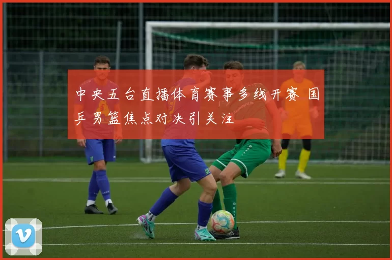 中央五台直播体育赛事多线开赛 国乒男篮焦点对决引关注