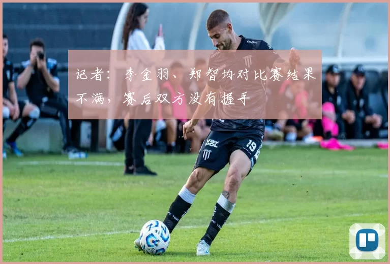 记者：李金羽、郑智均对比赛结果不满，赛后双方没有握手