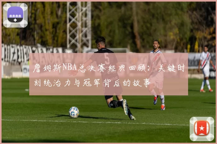 詹姆斯NBA总决赛经典回顾：关键时刻统治力与冠军背后的故事