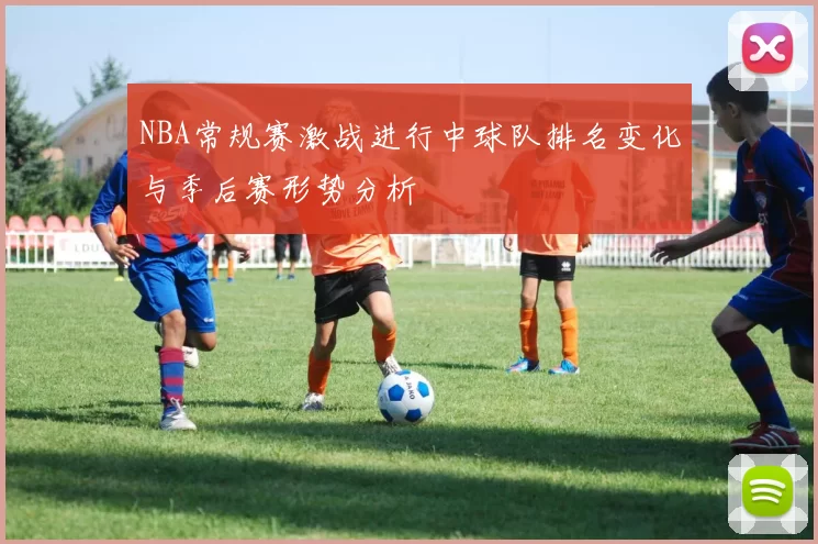 NBA常规赛激战进行中球队排名变化与季后赛形势分析