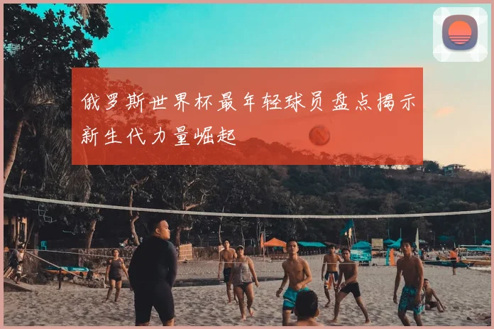 俄罗斯世界杯最年轻球员盘点揭示新生代力量崛起