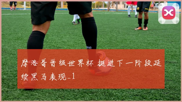 摩洛哥晋级世界杯 挺进下一阶段延续黑马表现_1