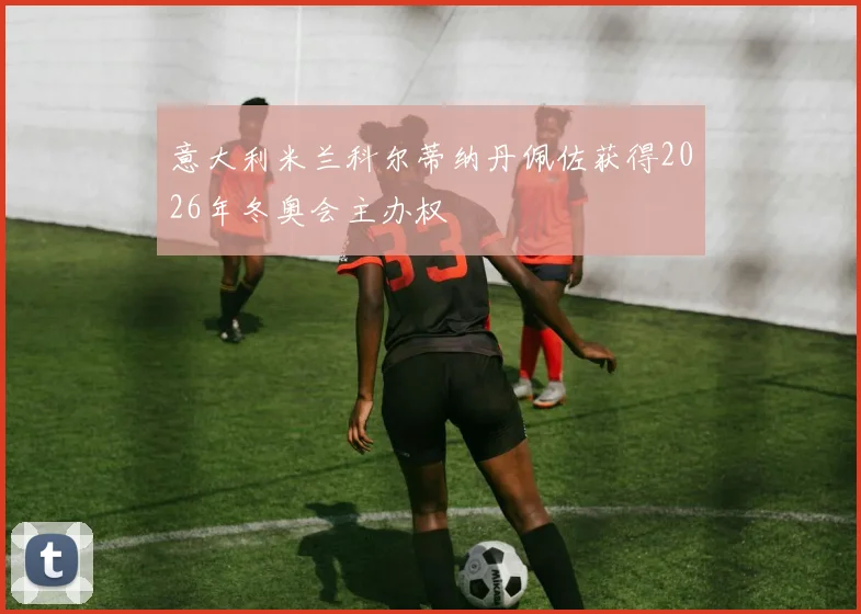 意大利米兰科尔蒂纳丹佩佐获得2026年冬奥会主办权