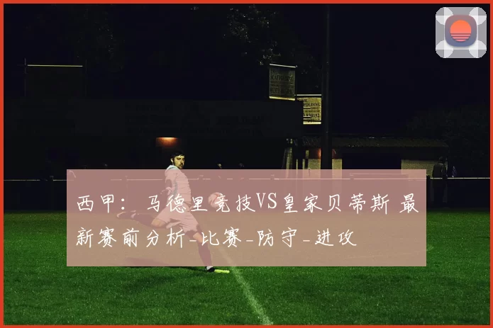 西甲：马德里竞技VS皇家贝蒂斯 最新赛前分析_比赛_防守_进攻