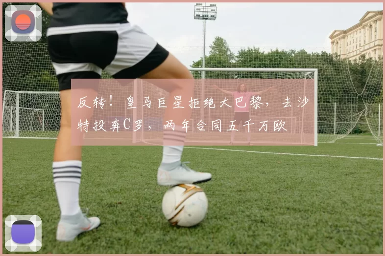 反转！皇马巨星拒绝大巴黎，去沙特投奔C罗，两年合同五千万欧