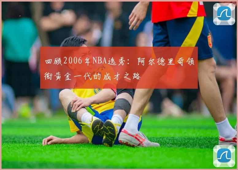 回顾2006年NBA选秀：阿尔德里奇领衔黄金一代的成才之路