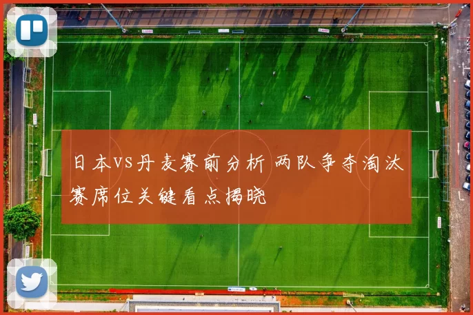 日本vs丹麦赛前分析 两队争夺淘汰赛席位关键看点揭晓