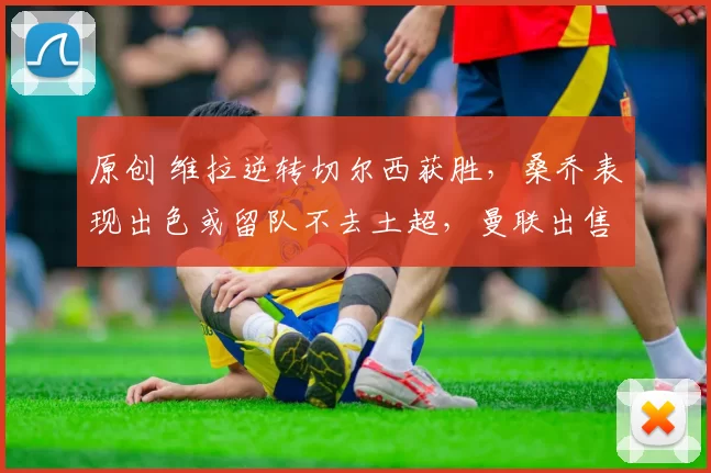 原创 维拉逆转切尔西获胜，桑乔表现出色或留队不去土超，曼联出售计划受阻