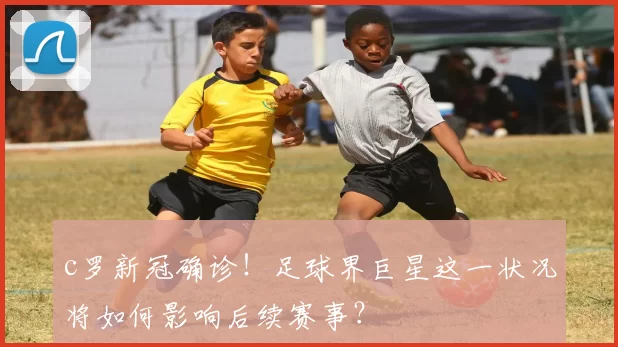 c罗新冠确诊！足球界巨星这一状况将如何影响后续赛事？