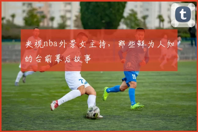 央视nba外景女主持，那些鲜为人知的台前幕后故事