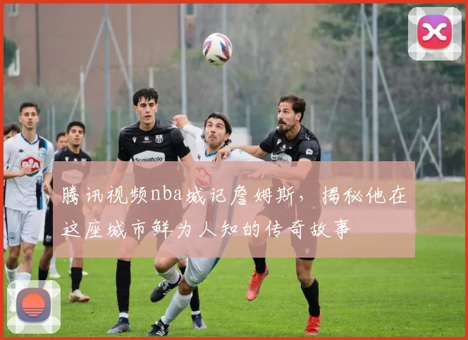 腾讯视频nba城记詹姆斯，揭秘他在这座城市鲜为人知的传奇故事