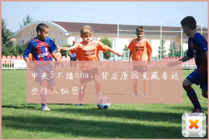 中央5不播nba,背后原因竟藏着这些惊人秘密!