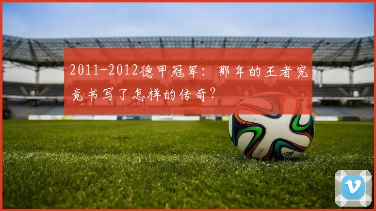 2011-2012德甲冠军:那年的王者究竟书写了怎样的传奇?