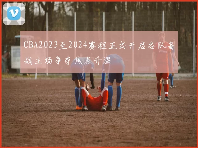CBA2023至2024赛程正式开启各队备战主场争夺焦点升温