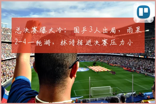 总决赛爆大冷:国乒3人出局,雨果2-4一轮游,林诗栋进决赛压力小
