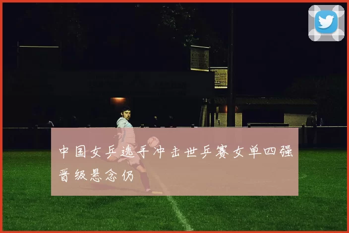 中国女乒选手冲击世乒赛女单四强晋级悬念仍
