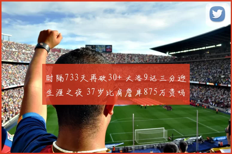 时隔733天再砍30+ 大洛9记三分迎生涯之夜 37岁比肩詹库875万贵吗