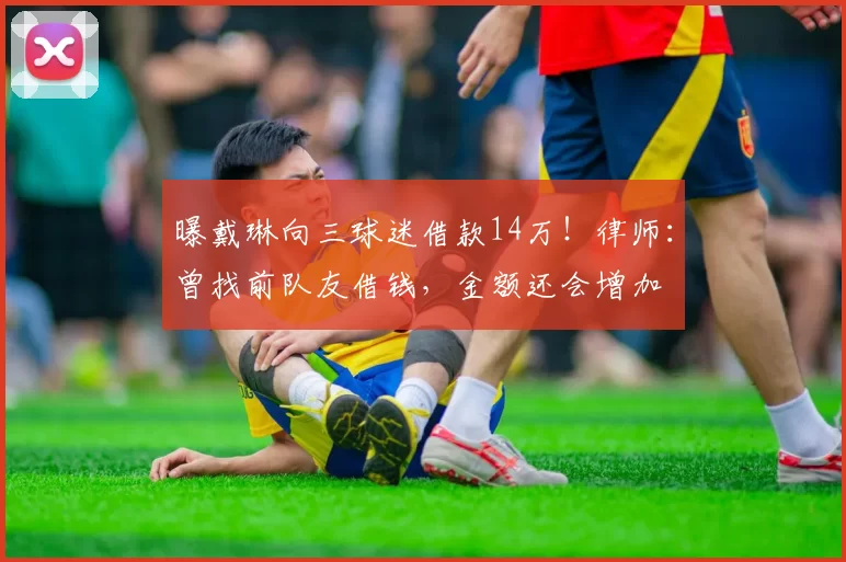 曝戴琳向三球迷借款14万!律师:曾找前队友借钱,金额还会增加