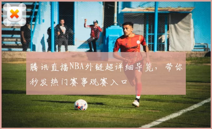腾讯直播NBA外链超详细导览，带你秒发热门赛事观赛入口