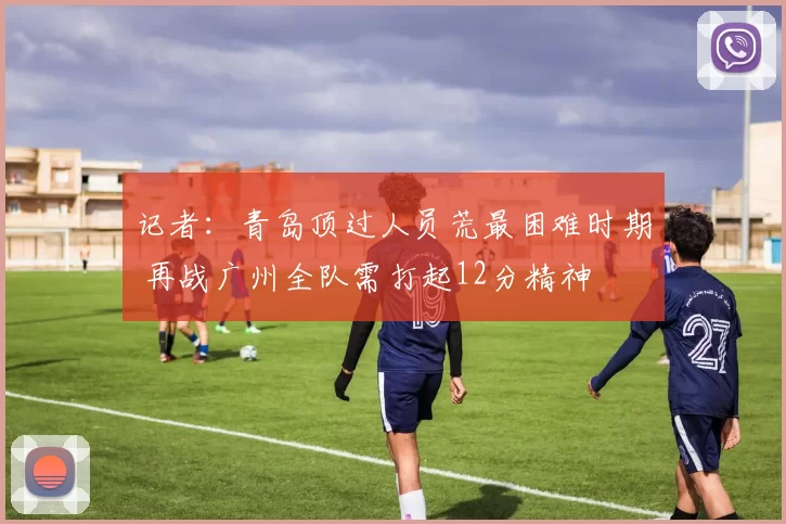 记者:青岛顶过人员荒最困难时期 再战广州全队需打起12分精神